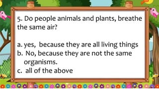 5. Do people animals and plants, breathe
the same air?
a. yes, because they are all living things
b. No, because they are not the same
organisms.
c. all of the above
 