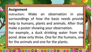 Assignment
Instruction: Make an observation in your
surroundings of how the basic needs provide
help to humans, plants and animals. After that,
make a poster showing your observation.
For example, a duck drinking water from the
pond. draw only three. One for the humans, one
for the animals and one for the plants.
 