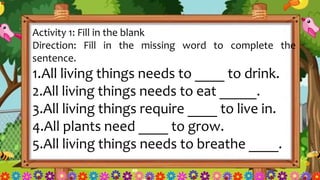 Activity 1: Fill in the blank
Direction: Fill in the missing word to complete the
sentence.
1.All living things needs to ____ to drink.
2.All living things needs to eat _____.
3.All living things require ____ to live in.
4.All plants need ____ to grow.
5.All living things needs to breathe ____.
 