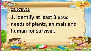 1. Identify at least 3 basic
needs of plants, animals and
human for survival.
OBJECTIVES:
 