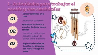 01
Colocar carillones en la
cuna
Manipular sonajeros
02
Quedarnos en silencio y
escuchar de donde vienen
sonidos
Los niños con los ojos
tapados indican de
donde viene el sonido
03 Jugar con el nombre de
los niños /as diciendolo
con fuerza y luego mas
suave
 