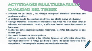  Sentados en un circulo , los niños/as manipulan diferentes elementos que
produzcan sonidos.
 Al sentarse dando la espalda debe adivinar que objeto mueve el educador.
 Entrega diferentes instrumentos musicales a los niños /as y al hacer sonar el
educador un instrumento musical, el niño que tiene el mismo instrumento lo
hace sonar.
 Faciltar dos series iguales de variados materiales , los niños deben juntar los que
suenen igual.
 Reconocer las voces de los compañeros.
 Adivina el sonido, facilitar a los niños/as laminas con diferentes elementos,
reproducir el sonido y el niño/a que tiene la lamina del sonido la muestra a sus
compañeros. Tambien puede hacerse con sonidos de animales.
 