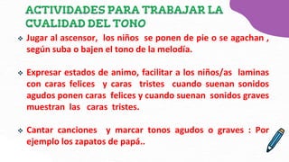  Jugar al ascensor, los niños se ponen de pie o se agachan ,
según suba o bajen el tono de la melodía.
 Expresar estados de animo, facilitar a los niños/as laminas
con caras felices y caras tristes cuando suenan sonidos
agudos ponen caras felices y cuando suenan sonidos graves
muestran las caras tristes.
 Cantar canciones y marcar tonos agudos o graves : Por
ejemplo los zapatos de papá..
 