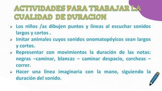  Los niños /as dibujen puntos y líneas al escuchar sonidos
largos y cortos .
 Imitar animales cuyos sonidos onomatopéyicos sean largos
y cortos.
 Representar con movimientos la duración de las notas:
negras –caminar, blancas – caminar despacio, corcheas –
correr.
 Hacer una línea imaginaria con la mano, siguiendo la
duración del sonido.
 