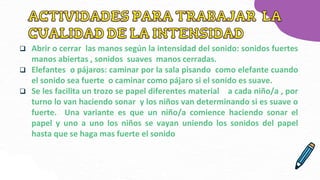  Abrir o cerrar las manos según la intensidad del sonido: sonidos fuertes
manos abiertas , sonidos suaves manos cerradas.
 Elefantes o pájaros: caminar por la sala pisando como elefante cuando
el sonido sea fuerte o caminar como pájaro si el sonido es suave.
 Se les facilita un trozo se papel diferentes material a cada niño/a , por
turno lo van haciendo sonar y los niños van determinando si es suave o
fuerte. Una variante es que un niño/a comience haciendo sonar el
papel y uno a uno los niños se vayan uniendo los sonidos del papel
hasta que se haga mas fuerte el sonido
 
