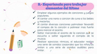 Emplear algunos ejemplos de canciones y juegos
populares.
 Al cantar una nana o cancion de cuna a los bebes
y mecerlos.
 Al cantar diversas canciones palmotear llevando
el compas de la canción o palmear mas fuerte
para marcar el acento.
 Saltar marcando el acento de la cancion que se
escucha o saltar siguiendo el compás de la
musica.
 Realizar ejercicios ritmicos, el educador realiza
una serie de sonidos corporales que los niños/as
imitan o una serie de sonidos audibles para
imitar.
 