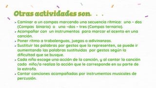  Caminar a un compas marcando una secuencia rítmica: uno – dos
(Compas binario) o uno –dos – tres (Compas ternario).
 Acompañar con un instrumentos para marcar el acento en una
canción.
 Poner ritmo a trabalenguas, juegos o adivinanzas.
 Sustituir las palabras por gestos que la representen, se puede ir
aumentando las palabras sustituidas por gestos según la
dificultad que se busque.
 Cada niño escoge una acción de la canción, y al cantar la canción
cada niño/a realiza la acción que le corresponde en su parte de
la estrofa.
 Cantar canciones acompañadas por instrumentos musicales de
percusión.
 