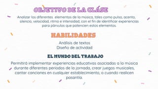 Analizar los diferentes elementos de la música, tales como pulso, acento,
silencio, velocidad, ritmo e intensidad, con el fin de identificar experiencias
para párvulos que potencien estos elementos.
Análisis de textos
Diseño de actividad
Permitirá implementar experiencias educativas asociadas a la música
durante diferentes periodos de la jornada, crear juegos musicales,
cantar canciones en cualquier establecimiento, o cuando realicen
pasantía.
 