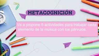METACOGNICIÓN
Va a propone 5 actividades para trabajar cada
elemento de la música con los párvulos.
 