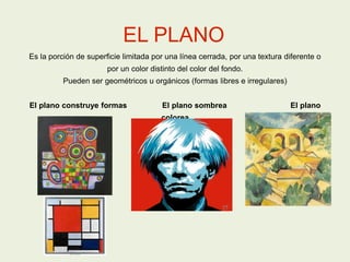 EL PLANO
Es la porción de superficie limitada por una línea cerrada, por una textura diferente o
por un color distinto del color del fondo.
Pueden ser geométricos u orgánicos (formas libres e irregulares)
El plano construye formas El plano sombrea El plano
colorea
 