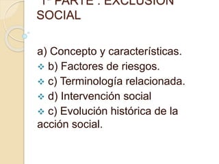 1ª PARTE : EXCLUSION
SOCIAL
a) Concepto y características.
 b) Factores de riesgos.
 c) Terminología relacionada.
 d) Intervención social
 c) Evolución histórica de la
acción social.
 