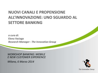 NUOVI CANALI E PROPENSIONE 
ALL’INNOVAZIONE: UNO SGUARDO AL 
SETTORE BANKING 
a cura di: 
Elena Vaciago 
Research Manager - The Innovation Group 
WORKSHOP BANKING: MOBILE 
E NEW CUSTOMER EXPERIENCE 
Milano, 6 Marzo 2014 
 