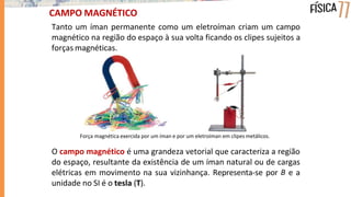 CAMPO MAGNÉTICO
Tanto um íman permanente como um eletroíman criam um campo
magnético na região do espaço à sua volta ficando os clipes sujeitos a
forças magnéticas.
Força magnética exercida por um íman e por um eletroíman em clipes metálicos.
O campo magnético é uma grandeza vetorial que caracteriza a região
do espaço, resultante da existência de um íman natural ou de cargas
elétricas em movimento na sua vizinhança. Representa-se por B e a
unidade no SI é o tesla (T).
 