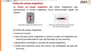 Linhas de campo magnético
campo
campo
magnético
magnético
são linhas
numa determinada região
imaginárias que
do
As linhas de
representam o
espaço.
Orientação espacial da limalha de ferro.
As linhas de campo magnético:
 nunca se cruzam;
 saem do polo norte magnético e entram no polo sul magnético em
ímanes (considerando-se que são fechadas no seu interior);
 apresentam a direção e o sentido do campo magnético;
 estão mais próximas umas das outras nas imediações do polo de
um íman.
Linhas de campo magnético em torno de
um íman em forma de barra.
 