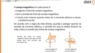 O campo magnético em cada ponto é:
 tangente à linha de campo magnético;
 tem o sentido da linha de campo magnético;
 é tanto mais intenso quanto maior for a corrente elétrica e menor
a distância ao fio.
De acordo com a regra da mão direita, quando o polegar aponta no
sentido da corrente elétrica, o sentido em que os dedos fecham na
mão, indica o sentido das linhas de campo magnético.
… sem passagem de
corrente elétrica.
… com passagem de
corrente elétrica.
Sentido das linhas de campo
magnético obtido pela regra da mão
direita para uma corrente que
atravessa o fio…
 