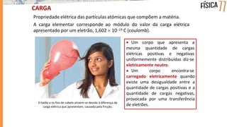 CARGA
Propriedade elétrica das partículas atómicas que compõem a matéria.
A carga elementar corresponde ao módulo do valor da carga elétrica
apresentado por um eletrão, 1,602  1019 C (coulomb).
 Um corpo que apresenta a
mesma
elétricas
quantidade de cargas
positivas e negativas
uniformemente distribuídas diz-se
eletricamente neutro.
 Um corpo encontra-se
carregado eletricamente quando
existe uma desigualdade entre a
quantidade de cargas positivas e a
quantidade de cargas negativas,
provocada por uma transferência
de eletrões.
O balão e os fios de cabelo atraem-se devido à diferença da
carga elétrica que apresentam, causada pela fricção.
 