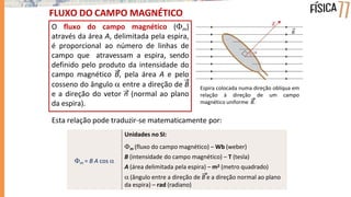 FLUXO DO CAMPO MAGNÉTICO
O fluxo do campo magnético (m)
através da área A, delimitada pela espira,
é proporcional ao número de linhas de
campo que atravessam a espira, sendo
definido pelo produto da intensidade do
campo magnético B, pela área A e pelo
cosseno do ângulo  entre a direção de B
e a direção do vetor n (normal ao plano
da espira).
Esta relação pode traduzir-se matematicamente por:
Espira colocada numa direção oblíqua em
relação à direção de um campo
magnético uniforme B.
m = B A cos 
Unidades no SI:
m (fluxo do campo magnético) – Wb (weber)
B (intensidade do campo magnético) – T (tesla)
A (área delimitada pela espira) – m2 (metro quadrado)
 (ângulo entre a direção de B e a direção normal ao plano
da espira) – rad (radiano)
 