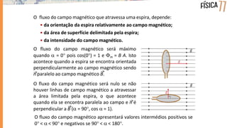 O fluxo do campo magnético que atravessa uma espira, depende:
• da orientação da espira relativamente ao campo magnético;
• da área de superfície delimitada pela espira;
• da intensidade do campo magnético.
O fluxo do campo magnético será máximo
quando  = 0 pois cos(0) = 1 e m = B A. Isto
acontece quando a espira se encontra orientada
perpendicularmente ao campo magnético sendo
n paralelo ao campo magnético B.
O fluxo do campo magnético será nulo se não
houver linhas de campo magnético a atravessar
a área limitada pela espira, o que acontece
quando ela se encontra paralela ao campo e n é
perpendicular a B ( = 90, cos  = 1).
O fluxo do campo magnético apresentará valores intermédios positivos se
0 <  < 90 e negativos se 90 <  < 180.
 
