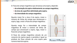 O fluxo do campo magnético que atravessa uma espira, depende:
• da orientação da espira relativamente ao campo magnético;
• da área de superfície delimitada pela espira;
• da intensidade do campo magnético.
Quanto maior for a área A da espira, maior o
número de linhas de campo que atravessam a
espira, logo, maior o fluxo do campo magnético.
Quanto maior
magnético B,
for a intensidade do campo
maior o número de linhas de
campo que atravessam a espira, logo, maior o
fluxo do campo magnético.
O fluxo do campo magnético através de um
conjunto de espiras iguais e paralelas é igual ao
produto do fluxo através de uma espira pelo
número total de espiras.
m, bobina = N m, espira
 