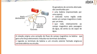Os geradores de corrente alternada
são constituídos por:
 uma bobina (representada por
uma espira);
 colocada numa região onde
existe um campo magnético criado
por um íman;
 que roda relativamente ao
campo magnético pela passagem
da água, do vento ou do vapor de
água.
A rotação origina uma variação do fluxo do campo magnético na bobina que
gera uma força eletromotriz induzida nos terminais da bobina.
 Ligando os terminais da bobina a um circuito exterior fechado origina-se
corrente elétrica no circuito.
 