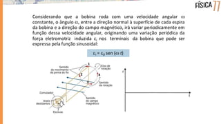 Considerando que a bobina roda com uma velocidade angular 
constante, o ângulo , entre a direção normal à superfície de cada espira
da bobina e a direção do campo magnético, irá variar periodicamente em
função dessa velocidade angular, originando uma variação periódica da
força eletromotriz induzida i nos terminais da bobina que pode ser
expressa pela função sinusoidal:
i = 0 sen ( t)
1
2
3
4
 