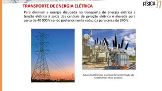 Para diminuir a energia dissipada no transporte de energia elétrica a
tensão elétrica à saída das centrais de geração elétrica é elevada para
cerca de 40 000 V sendo posteriormente reduzida para cerca de 240 V.
TRANSPORTE DE ENERGIA ELÉTRICA
Cabos de alta tensão e centrais de transformação são
fundamentais nesse processo.
 