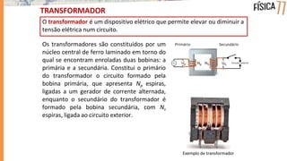 TRANSFORMADOR
O transformador é um dispositivo elétrico que permite elevar ou diminuir a
tensão elétrica num circuito.
Exemplo de transformador
Os transformadores são constituídos por um
núcleo central de ferro laminado em torno do
qual se encontram enroladas duas bobinas: a
primária e a secundária. Constitui o primário
do transformador o circuito formado pela
bobina primária, que apresenta Np espiras,
ligadas a um gerador de corrente alternada,
enquanto o secundário do transformador é
formado pela bobina secundária, com Ns
espiras, ligada ao circuito exterior.
 