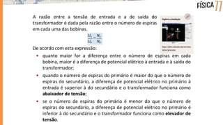 A razão entre a tensão de entrada e a de saída do
transformador é dada pela razão entre o número de espiras
em cada uma das bobinas.
De acordo com esta expressão:
• quanto maior for a diferença entre o número de espiras em cada
bobina, maior é a diferença de potencial elétrico à entrada e à saída do
transformador;
• quando o número de espiras do primário é maior do que o número de
espiras do secundário, a diferença de potencial elétrico no primário à
entrada é superior à do secundário e o transformador funciona como
abaixador de tensão;
• se o número de espiras do primário é menor do que o número de
espiras do secundário, a diferença de potencial elétrico no primário é
inferior à do secundário e o transformador funciona como elevador de
tensão.
UP NP
US

NS
 