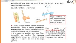 Aproximando uma vareta de plástico que, por fricção, se encontra
carregada negativamente…
as varetas tendem a aproximar-se.
 Durante a fricção, como o pano de lã transfere
eletrões para a vareta de plástico, fica carregado
positivamente, pois o número de cargas negativas
será inferior ao número de cargas positivas.
 Já a vareta de plástico, para onde foram
transferidos os eletrões, fica carregada
negativamente uma vez que o número de cargas
negativas é superior ao número de cargas
positivas.
Cargas elétricas de
sinal contrário atraem-
-se, originando uma
interação atrativa.
Neste processo há
conservação da carga, isto é, a
soma algébrica da quantidade
de cargas positivas e negativas
permanece constante, ou seja,
a carga total não é alterada.
 