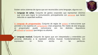 Existen varios sistemas de signos que son reconocidos como lenguajes, algunos son:
1. Lenguaje de señas. Conjunto de gestos corporales que representan distintos
que sirve para lograr la comunicación, principalmente con personas que tienen
reducida su capacidad auditiva.
2. Lenguaje de programación. Conjunto de reglas de sintaxis e instrucciones que
permiten a los expertos en computación crear programas. Por medio de este lenguaje,
el programador puede comunicarse con los distintos dispositivos
de software y hardware que tenga a su alcance.
3. Lenguaje musical. Conjunto de signos que son interpretados y entendidos por
personas dedicadas a la expresión artística musical. Fundamentalmente, son
expresados en forma escrita en las partituras.
 
