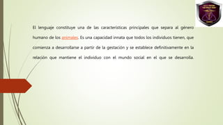 El lenguaje constituye una de las características principales que separa al género
humano de los animales. Es una capacidad innata que todos los individuos tienen, que
comienza a desarrollarse a partir de la gestación y se establece definitivamente en la
relación que mantiene el individuo con el mundo social en el que se desarrolla.
 