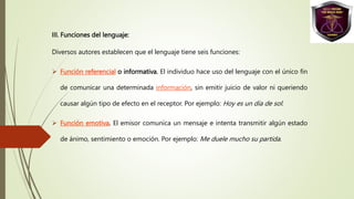 III. Funciones del lenguaje:
Diversos autores establecen que el lenguaje tiene seis funciones:
 Función referencial o informativa. El individuo hace uso del lenguaje con el único fin
de comunicar una determinada información, sin emitir juicio de valor ni queriendo
causar algún tipo de efecto en el receptor. Por ejemplo: Hoy es un día de sol.
 Función emotiva. El emisor comunica un mensaje e intenta transmitir algún estado
de ánimo, sentimiento o emoción. Por ejemplo: Me duele mucho su partida.
 