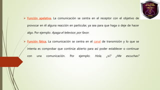  Función apelativa. La comunicación se centra en el receptor con el objetivo de
provocar en él alguna reacción en particular, ya sea para que haga o deje de hacer
algo. Por ejemplo: Apaga el televisor, por favor.
 Función fática. La comunicación se centra en el canal de transmisión y lo que se
intenta es comprobar que continúe abierto para así poder establecer o continuar
con una comunicación. Por ejemplo: Hola, ¿sí? ¿Me escuchas?
 