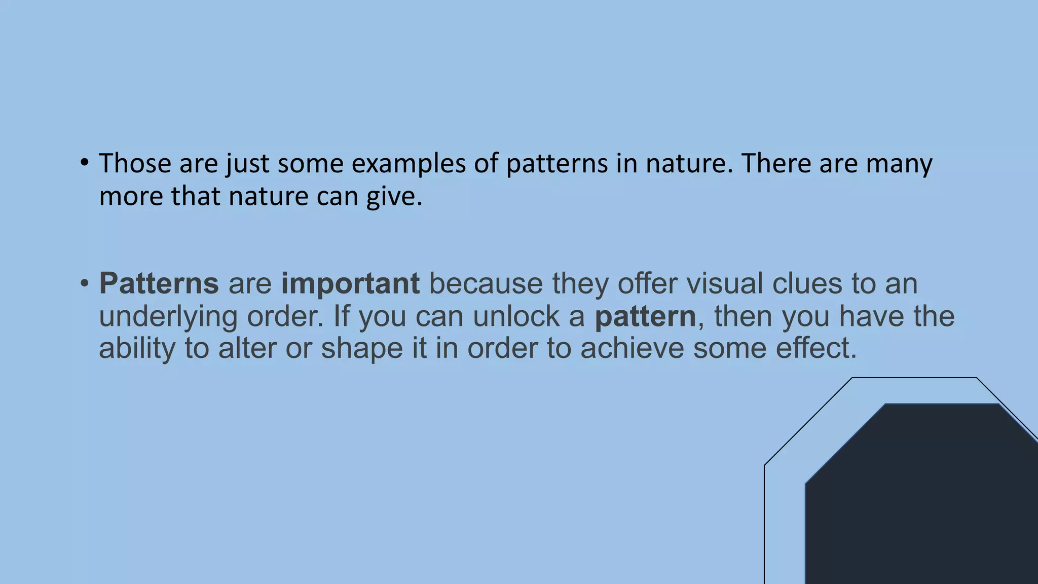 • Those are just some examples of patterns in nature. There are many
more that nature can give.
• Patterns are important because they offer visual clues to an
underlying order. If you can unlock a pattern, then you have the
ability to alter or shape it in order to achieve some effect.
 