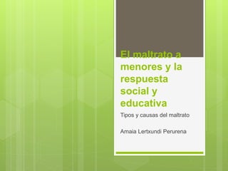 El maltrato a
menores y la
respuesta
social y
educativa
Tipos y causas del maltrato
Amaia Lertxundi Perurena
 