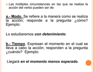  Las múltiples circunstancias en las que se realiza la
acción del verbo pueden ser de:
a.- Modo. Se refiere a la manera como se realiza
la acción; responde a la pregunta ¿cómo?
Ejemplo:
Lo estudiaremos con detenimiento.
b.- Tiempo. Expresan el momento en el cual se
lleva a cabo la acción; responden a la pregunta
¿cuándo? Ejemplo:
Llegará en el momento menos esperado.
 