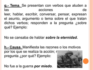 g.- Tema. Se presentan con verbos que aluden a
las acciones de
leer, hablar, escribir, conversar, pensar, expresan
el asunto, argumento o tema sobre el que tratan
dichos verbos; responden a la pregunta ¿sobre
qué? Ejemplo:
No se cansaba de hablar sobre la eternidad.
h.- Causa. Manifiesta las razones o los motivos
por los que se realiza la acción; responden a la
pregunta ¿por qué? Ejemplo:
No fue a la guerra por miedo.
 