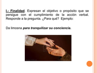 I.- Finalidad. Expresan el objetivo o propósito que se
persigue con el cumplimiento de la acción verbal.
Responde a la pregunta. ¿Para qué? Ejemplo:
Da limosna para tranquilizar su conciencia.
 