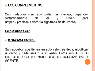  LOS COMPLEMENTOS
Son palabras que acompañan al núcleo, dependen
sintácticamente de él y sirven para
ampliar, precisar, aclarar la significación del verbo.
Se clasifican en:
 MONOVALENTES:
Son aquellos que tienen un solo valor, es decir, modifican
al verbo y nada más que al verbo. Estos son: OBJETO
DIRECTO, OBJETO INDIRECTO, CIRCUNSTANCIAL Y
AGENTE.
 