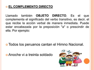  EL COMPLEMENTO DIRECTO
Llamado también OBJETO DIRECTO. Es el que
complementa el significado del verbo transitivo, es decir, el
que recibe la acción verbal de manera inmediata. Puede
estar encabezada por la preposición "a" o prescindir de
ella. Por ejemplo:
 Todos los peruanos cantan el Himno Nacional.
 Anoche vi a treinta soldado
 
