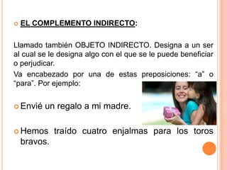  EL COMPLEMENTO INDIRECTO:
Llamado también OBJETO INDIRECTO. Designa a un ser
al cual se le designa algo con el que se le puede beneficiar
o perjudicar.
Va encabezado por una de estas preposiciones: “a” o
“para”. Por ejemplo:
 Envié un regalo a mi madre.
 Hemos traído cuatro enjalmas para los toros
bravos.
 