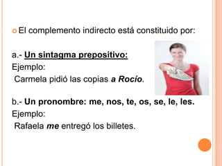  El complemento indirecto está constituido por:
a.- Un sintagma prepositivo:
Ejemplo:
Carmela pidió las copias a Rocío.
b.- Un pronombre: me, nos, te, os, se, le, les.
Ejemplo:
Rafaela me entregó los billetes.
 