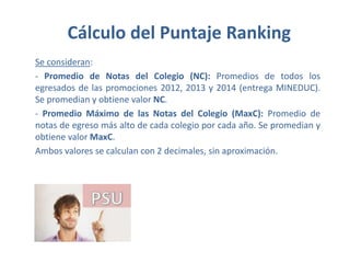 Cálculo del Puntaje Ranking
Se consideran:
- Promedio de Notas del Colegio (NC): Promedios de todos los
egresados de las promociones 2012, 2013 y 2014 (entrega MINEDUC).
Se promedian y obtiene valor NC.
- Promedio Máximo de las Notas del Colegio (MaxC): Promedio de
notas de egreso más alto de cada colegio por cada año. Se promedian y
obtiene valor MaxC.
Ambos valores se calculan con 2 decimales, sin aproximación.
 