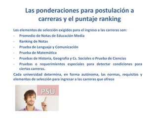 Las ponderaciones para postulación a
carreras y el puntaje ranking
Los elementos de selección exigidos para el ingreso a las carreras son:
- Promedio de Notas de Educación Media
- Ranking de Notas
- Prueba de Lenguaje y Comunicación
- Prueba de Matemática
- Pruebas de Historia, Geografía y Cs. Sociales o Prueba de Ciencias
- Pruebas o requerimientos especiales para detectar condiciones para
ciertas carreras.
Cada universidad determina, en forma autónoma, las normas, requisitos y
elementos de selección para ingresar a las carreras que ofrece
 
