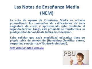 Las Notas de Enseñanza Media
(NEM)
La nota de egreso de Enseñanza Media se obtiene
promediando los promedios de calificaciones de cada
asignatura de curso y aproximando este resultado al
segundo decimal. Luego, este promedio se transforma a un
puntaje estándar mediante tablas de conversión.
Cabe señalar que cada modalidad educativa tiene su
propia tabla de conversión (Humanista-Científica diurna,
vespertina y nocturna; y Técnico-Profesional).
NEM VERSUS PUNTAJE 2014.xlsx
 