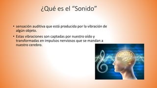 • sensación auditiva que está producida por la vibración de
algún objeto.
• Estas vibraciones son captadas por nuestro oído y
transformadas en impulsos nerviosos que se mandan a
nuestro cerebro.
¿Qué es el “Sonido”