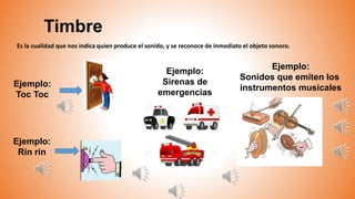 Timbre
Ejemplo:
Toc Toc
Es la cualidad que nos indica quien produce el sonido, y se reconoce de inmediato el objeto sonoro.
Ejemplo:
Rin rin
Ejemplo:
Sonidos que emiten los
instrumentos musicales
Ejemplo:
Sirenas de
emergencias