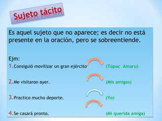 Es aquel sujeto que no aparece; es decir no está
presente en la oración, pero se sobreentiende.
Ejm:

1.Consiguió movilizar un gran ejército
Consiguió movilizar un gran ejército

(Túpac Amaru)
(Túpac Amaru)

2.Me visitaron ayer.
Me visitaron ayer.

(Mis amigos)
(Mis amigos)

3.Practico mucho deporte.
Practico mucho deporte.

(Yo)
(Yo)

4.Se casará pronto.
Se casará pronto.

(Mi querida amiga)
(Mi querida amiga)

 