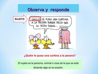 Observa y responde
SUJETO

¿Quién le puso una cortina a la pecera?
El sujeto es la persona, animal o cosa de la que se está
diciendo algo en la oración.

 