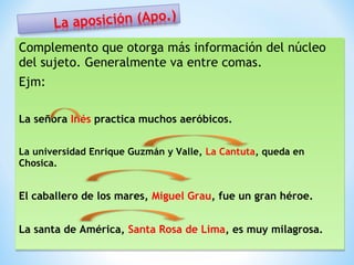 Complemento que otorga más información del núcleo
del sujeto. Generalmente va entre comas.
Ejm:
La señora Inés practica muchos aeróbicos.
La universidad Enrique Guzmán y Valle, La Cantuta, queda en
La universidad Enrique Guzmán y Valle, La Cantuta, queda en
Chosica.
Chosica.

El caballero de los mares, Miguel Grau, fue un gran héroe.
La santa de América, Santa Rosa de Lima, es muy milagrosa.

 